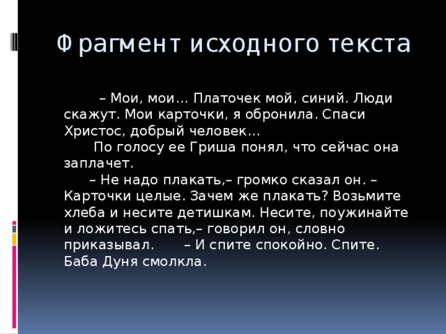 Фрагмент исходного текста – Мои, мои… Платочек мой, синий. Люди скажут. Мои карточки, я обронила. Спаси Христос, добрый человек…  По голосу ее Гриша понял, что сейчас она заплачет.  – Не надо плакать,– громко сказал он. – Карточки целые. Зачем же плакать? Возьмите хлеба и несите детишкам. Несите, поужинайте и ложитесь спать,– говорил он, словно приказывал. – И спите спокойно. Спите.  Баба Дуня смолкла. 