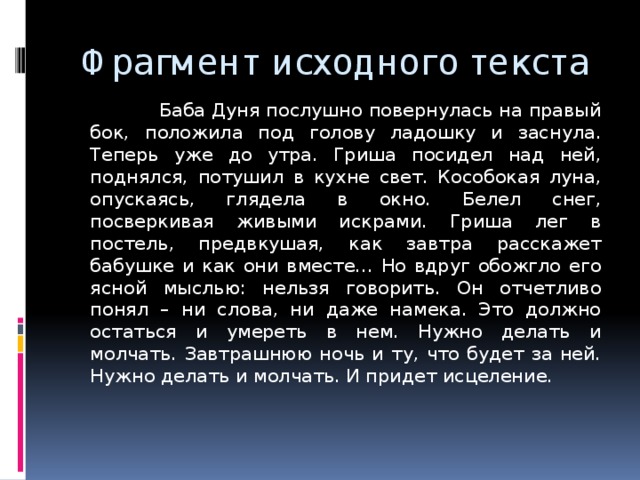 Фрагмент исходного текста  Баба Дуня послушно повернулась на правый бок, положила под голову ладошку и заснула. Теперь уже до утра. Гриша посидел над ней, поднялся, потушил в кухне свет. Кособокая луна, опускаясь, глядела в окно. Белел снег, посверкивая живыми искрами. Гриша лег в постель, предвкушая, как завтра расскажет бабушке и как они вместе… Но вдруг обожгло его ясной мыслью: нельзя говорить. Он отчетливо понял – ни слова, ни даже намека. Это должно остаться и умереть в нем. Нужно делать и молчать. Завтрашнюю ночь и ту, что будет за ней. Нужно делать и молчать. И придет исцеление. 