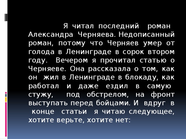  Я читал последний роман Александра Черняева. Недописанный роман, потому что Черняев умер от голода в Ленинграде в сорок втором году. Вечером я прочитал статью о Черняеве. Она рассказала о том, как он жил в Ленинграде в блокаду, как работал и даже ездил в самую стужу, под обстрелом, на фронт выступать перед бойцами. И вдруг в конце статьи я читаю следующее, хотите верьте, хотите нет: 