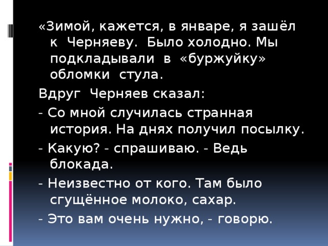 « Зимой, кажется, в январе, я зашёл к Черняеву. Было холодно. Мы подкладывали в «буржуйку» обломки стула. Вдруг Черняев сказал: - Со мной случилась странная история. На днях получил посылку. - Какую? - спрашиваю. - Ведь блокада. - Неизвестно от кого. Там было сгущённое молоко, сахар. - Это вам очень нужно, - говорю. 