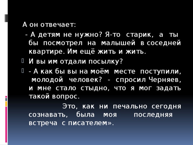 А он отвечает:  - А детям не нужно? Я-то старик, а ты бы посмотрел на малышей в соседней квартире. Им ещё жить и жить. И вы им отдали посылку? - А как бы вы на моём месте поступили, молодой человек? - спросил Черняев, и мне стало стыдно, что я мог задать такой вопрос.  Это, как ни печально сегодня сознавать, была моя последняя встреча с писателем». 