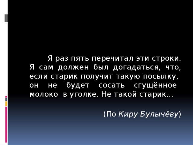  Я раз пять перечитал эти строки. Я сам должен был догадаться, что, если старик получит такую посылку, он не будет сосать сгущённое молоко в уголке. Не такой старик...  (По Киру Булычёву ) 