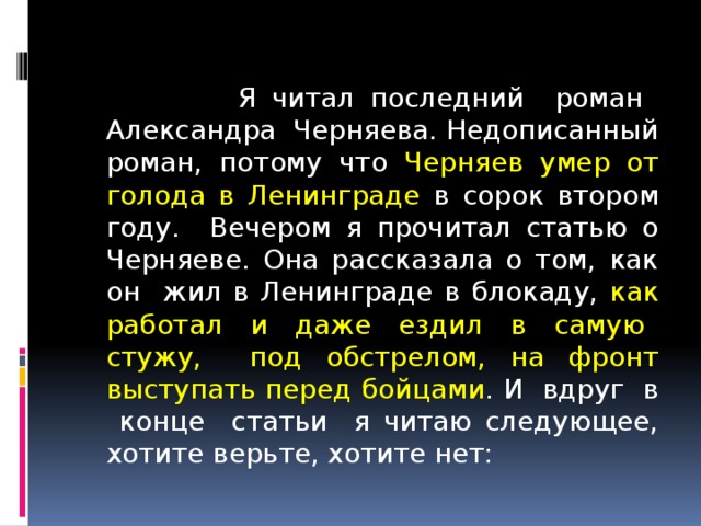  Я читал последний роман Александра Черняева. Недописанный роман, потому что Черняев умер от голода в Ленинграде в сорок втором году. Вечером я прочитал статью о Черняеве. Она рассказала о том, как он жил в Ленинграде в блокаду, как работал и даже ездил в самую стужу, под обстрелом, на фронт выступать перед бойцами . И вдруг в конце статьи я читаю следующее, хотите верьте, хотите нет: 