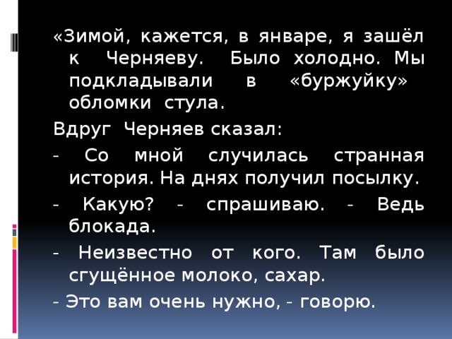 « Зимой, кажется, в январе, я зашёл к Черняеву. Было холодно. Мы подкладывали в «буржуйку» обломки стула. Вдруг Черняев сказал: - Со мной случилась странная история. На днях получил посылку. - Какую? - спрашиваю. - Ведь блокада. - Неизвестно от кого. Там было сгущённое молоко, сахар. - Это вам очень нужно, - говорю. 