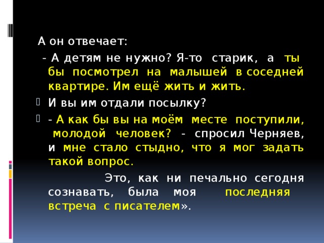 А он отвечает:  - А детям не нужно? Я-то старик, а ты бы посмотрел на малышей в соседней квартире. Им ещё жить и жить. И вы им отдали посылку? - А как бы вы на моём месте поступили, молодой человек? - спросил Черняев, и мне стало стыдно, что я мог задать такой вопрос.  Это, как ни печально сегодня сознавать, была моя последняя встреча с писателем ». 