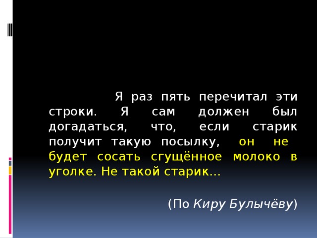  Я раз пять перечитал эти строки. Я сам должен был догадаться, что, если старик получит такую посылку, он не будет сосать сгущённое молоко в уголке. Не такой старик...  (По Киру Булычёву ) 