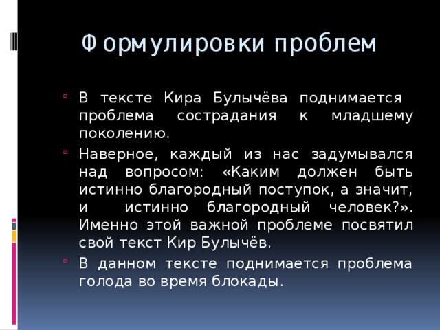 Формулировки проблем В тексте Кира Булычёва поднимается проблема сострадания к младшему поколению. Наверное, каждый из нас задумывался над вопросом: «Каким должен быть истинно благородный поступок, а значит, и истинно благородный человек?». Именно этой важной проблеме посвятил свой текст Кир Булычёв. В данном тексте поднимается проблема голода во время блокады. В тексте Кира Булычёва поднимается проблема сострадания к младшему поколению. Наверное, каждый из нас задумывался над вопросом: «Каким должен быть истинно благородный поступок, а значит, и истинно благородный человек?». Именно этой важной проблеме посвятил свой текст Кир Булычёв. В данном тексте поднимается проблема голода во время блокады. 