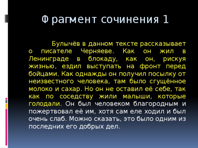  Фрагмент сочинения 1  Булычёв в данном тексте рассказывает о писателе Черняеве. Как он жил в Ленинграде в блокаду, как он, рискуя жизнью, ездил выступать на фронт перед бойцами. Как однажды он получил посылку от неизвестного человека, там было сгущённое молоко и сахар. Но он не оставил её себе, так как по соседству жили малыши, которые голодали. Он был человеком благородным и пожертвовал её им, хотя сам еле ходил и был очень слаб. Можно сказать, это было одним из последних его добрых дел. 