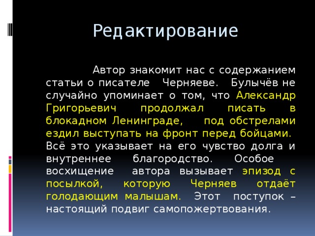  Редактирование  Автор знакомит нас с содержанием статьи о писателе Черняеве. Булычёв не случайно упоминает о том, что Александр Григорьевич продолжал писать в блокадном Ленинграде, под обстрелами ездил выступать на фронт перед бойцами. Всё это указывает на его чувство долга и внутреннее благородство. Особое восхищение автора вызывает эпизод с посылкой, которую Черняев отдаёт голодающим малышам. Этот поступок – настоящий подвиг самопожертвования. 