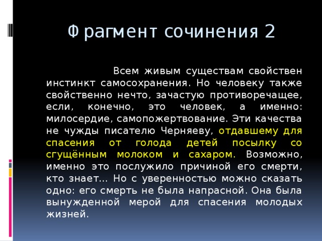  Фрагмент сочинения 2  Всем живым существам свойствен инстинкт самосохранения. Но человеку также свойственно нечто, зачастую противоречащее, если, конечно, это человек, а именно: милосердие, самопожертвование. Эти качества не чужды писателю Черняеву, отдавшему для спасения от голода детей посылку со сгущённым молоком и сахаром. Возможно, именно это послужило причиной его смерти, кто знает… Но с уверенностью можно сказать одно: его смерть не была напрасной. Она была вынужденной мерой для спасения молодых жизней. 