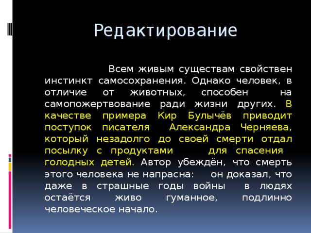  Редактирование  Всем живым существам свойствен инстинкт самосохранения. Однако человек, в отличие от животных, способен на самопожертвование ради жизни других. В качестве примера Кир Булычёв приводит поступок писателя Александра Черняева, который незадолго до своей смерти отдал посылку с продуктами для спасения голодных детей. Автор убеждён, что смерть этого человека не напрасна: он доказал, что даже в страшные годы войны в людях остаётся живо гуманное, подлинно человеческое начало. 