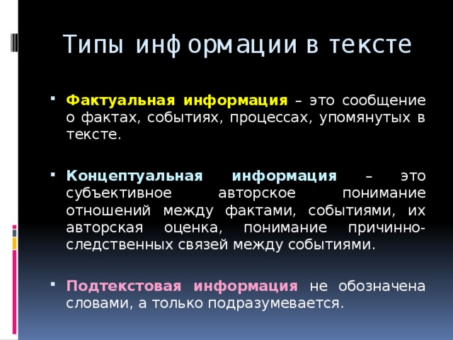 Типы информации в тексте Фактуальная информация  – это сообщение о фактах, событиях, процессах, упомянутых в тексте. Концептуальная информация  – это субъективное авторское понимание отношений между фактами, событиями, их авторская оценка, понимание причинно-следственных связей между событиями. Подтекстовая информация  не обозначена словами, а только подразумевается. 