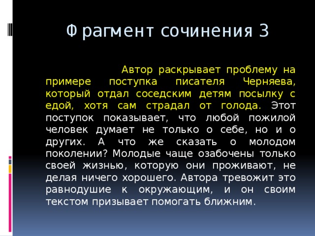  Фрагмент сочинения 3  Автор раскрывает проблему на примере поступка писателя Черняева, который отдал соседским детям посылку с едой, хотя сам страдал от голода. Этот поступок показывает, что любой пожилой человек думает не только о себе, но и о других. А что же сказать о молодом поколении? Молодые чаще озабочены только своей жизнью, которую они проживают, не делая ничего хорошего. Автора тревожит это равнодушие к окружающим, и он своим текстом призывает помогать ближним. 