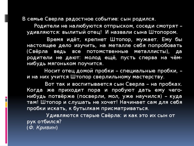 В семье Сверла радостное событие: сын родился.  Родители не налюбуются отпрыском, соседи смотрят – удивляются: вылитый отец! И назвали сына Штопором.  Время идёт, крепнет Штопор, мужает. Ему бы настоящее дело изучить, на металле себя попробовать (Свёрла ведь все потомственные металлисты), да родители не дают: молод ещё, пусть сперва на чём-нибудь мягоньком поучится.  Носит отец домой пробки – специальные пробки, – и на них учится Штопор сверлильному мастерству.  Вот так и воспитывается сын Сверла – на пробках. Когда же приходит пора и пробуют дать ему чего-нибудь потвёрже (посверли, мол, уже научился) – куда там! Штопор и слушать не хочет! Начинает сам для себя пробки искать, к бутылкам присматриваться.  Удивляются старые Свёрла: и как это их сын от рук отбился? ( Ф. Кривин ) 7 