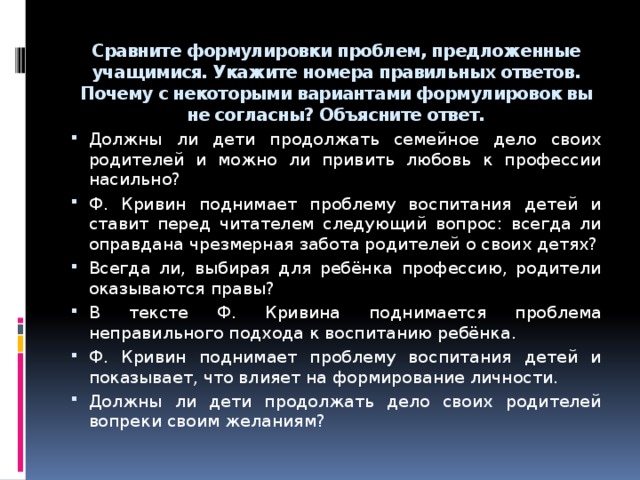 Сравните формулировки проблем, предложенные учащимися. Укажите номера правильных ответов. Почему с некоторыми вариантами формулировок вы не согласны? Объясните ответ.   Должны ли дети продолжать семейное дело своих родителей и можно ли привить любовь к профессии насильно? Ф. Кривин поднимает проблему воспитания детей и ставит перед читателем следующий вопрос: всегда ли оправдана чрезмерная забота родителей о своих детях? Всегда ли, выбирая для ребёнка профессию, родители оказываются правы? В тексте Ф. Кривина поднимается проблема неправильного подхода к воспитанию ребёнка. Ф. Кривин поднимает проблему воспитания детей и показывает, что влияет на формирование личности. Должны ли дети продолжать дело своих родителей вопреки своим желаниям? 7 