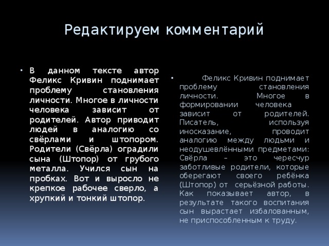 Редактируем комментарий В данном тексте автор Феликс Кривин поднимает проблему становления личности. Многое в личности человека зависит от родителей. Автор приводит людей в аналогию со свёрлами и штопором. Родители (Свёрла) оградили сына (Штопор) от грубого металла. Учился сын на пробках. Вот и выросло не крепкое рабочее сверло, а хрупкий и тонкий штопор.  Феликс Кривин поднимает проблему становления личности. Многое в формировании человека зависит от родителей. Писатель, используя иносказание, проводит аналогию между людьми и неодушевлёнными предметами: Свёрла – это чересчур заботливые родители, которые оберегают своего ребёнка (Штопор) от серьёзной работы. Как показывает автор, в результате такого воспитания сын вырастает избалованным, не приспособленным к труду. 7 