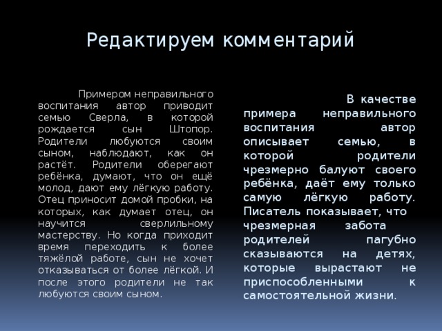 Редактируем комментарий  Примером неправильного воспитания автор приводит семью Сверла, в которой рождается сын Штопор. Родители любуются своим сыном, наблюдают, как он растёт. Родители оберегают ребёнка, думают, что он ещё молод, дают ему лёгкую работу. Отец приносит домой пробки, на которых, как думает отец, он научится сверлильному мастерству. Но когда приходит время переходить к более тяжёлой работе, сын не хочет отказываться от более лёгкой. И после этого родители не так любуются своим сыном.  В качестве примера неправильного воспитания автор описывает семью, в которой родители чрезмерно балуют своего ребёнка, даёт ему только самую лёгкую работу. Писатель показывает, что чрезмерная забота родителей пагубно сказываются на детях, которые вырастают не приспособленными к самостоятельной жизни. 7 