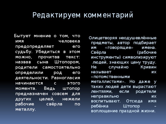 Редактируем комментарий  Бытует мнение о том, что имя человека предопределяет его судьбу. Убедиться в этом можно, прочитав текст: назвав сына Штопором, родители самостоятельно определили род его деятельности. Разногласия начинаются с этого момента. Ведь штопор предназначен совсем для других целей, нежели рабочие свёрла по металлу.  Олицетворяя неодушевлённые предметы, автор подбирает им «говорящие» имена. Свёрла (рабочие инструменты) символизируют людей, знающих цену труду. Не случайно Кривин называет их «потомственными металлистами». Но даже у таких людей дети вырастают лентяями, если родители неправильно их воспитывают. Отсюда имя ребёнка Штопор – воплощение праздной жизни. 7 