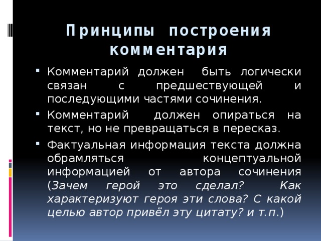 Принципы построения комментария Комментарий должен быть логически связан с предшествующей и последующими частями сочинения. Комментарий должен опираться на текст, но не превращаться в пересказ. Фактуальная информация текста должна обрамляться концептуальной информацией от автора сочинения ( Зачем герой это сделал? Как характеризуют героя эти слова? С какой целью автор привёл эту цитату? и т.п .) 