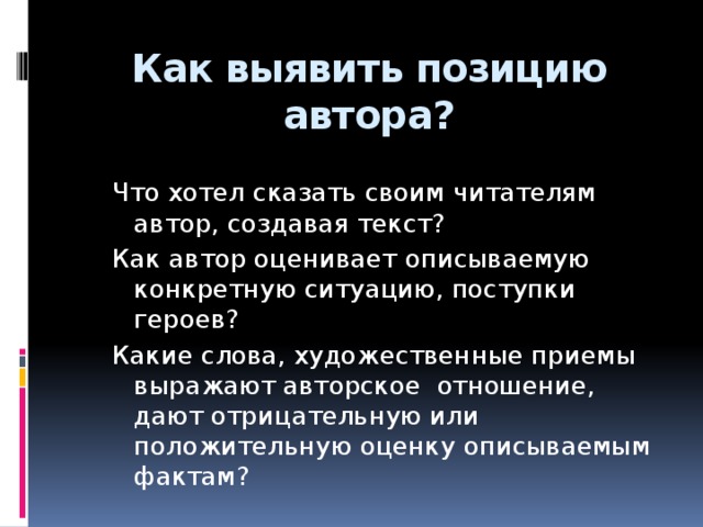 Как выявить позицию автора? Что хотел сказать своим читателям автор, создавая текст? Как автор оценивает описываемую конкретную ситуацию, поступки героев? Какие слова, художественные приемы выражают авторское отношение, дают отрицательную или положительную оценку описываемым фактам? 7 