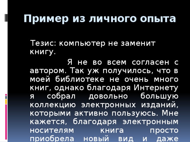 Пример из личного опыта  Тезис: компьютер не заменит книгу.  Я не во всем согласен с автором. Так уж получилось, что в моей библиотеке не очень много книг, однако благодаря Интернету я собрал довольно большую коллекцию электронных изданий, которыми активно пользуюсь. Мне кажется, благодаря электронным носителям книга просто приобрела новый вид и даже стала доступнее для читателя.  