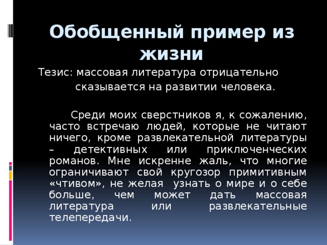 Обобщенный пример из жизни Тезис: массовая литература отрицательно  сказывается на развитии человека.  Среди моих сверстников я, к сожалению, часто встречаю людей, которые не читают ничего, кроме развлекательной литературы – детективных или приключенческих романов. Мне искренне жаль, что многие ограничивают свой кругозор примитивным «чтивом», не желая узнать о мире и о себе больше, чем может дать массовая литература или развлекательные телепередачи.  