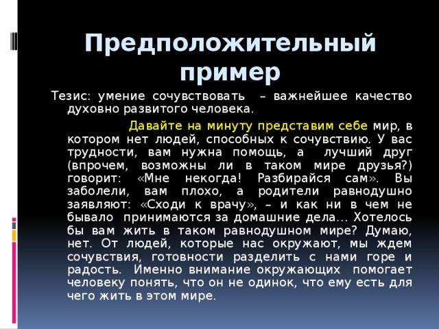 Предположительный пример Тезис: умение сочувствовать – важнейшее качество духовно развитого человека.  Давайте на минуту представим себе мир, в котором нет людей, способных к сочувствию. У вас трудности, вам нужна помощь, а лучший друг (впрочем, возможны ли в таком мире друзья?) говорит: «Мне некогда! Разбирайся сам». Вы заболели, вам плохо, а родители равнодушно заявляют: «Сходи к врачу», – и как ни в чем не бывало принимаются за домашние дела… Хотелось бы вам жить в таком равнодушном мире? Думаю, нет. От людей, которые нас окружают, мы ждем сочувствия, готовности разделить с нами горе и радость. Именно внимание окружающих помогает человеку понять, что он не одинок, что ему есть для чего жить в этом мире.  