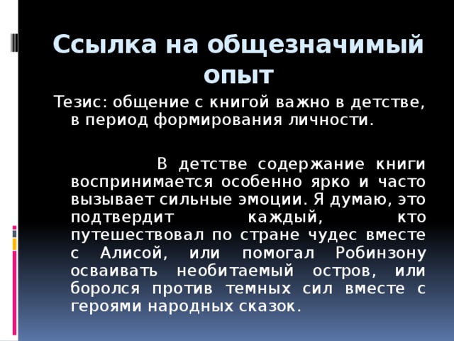 Ссылка на общезначимый опыт Тезис: общение с книгой важно в детстве, в период формирования личности.  В детстве содержание книги воспринимается особенно ярко и часто вызывает сильные эмоции. Я думаю, это подтвердит каждый, кто путешествовал по стране чудес вместе с Алисой, или помогал Робинзону осваивать необитаемый остров, или боролся против темных сил вместе с героями народных сказок.  