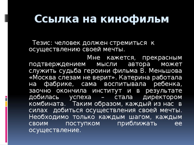 Ссылка на кинофильм  Тезис: человек должен стремиться к осуществлению своей мечты.  Мне кажется, прекрасным подтверждением мысли автора может служить судьба героини фильма В. Меньшова «Москва слезам не верит». Катерина работала на фабрике, сама воспитывала ребенка, заочно окончила институт и в результате добилась успеха – стала директором комбината. Таким образом, каждый из нас в силах добиться осуществления своей мечты. Необходимо только каждым шагом, каждым своим поступком приближать ее осуществление.  