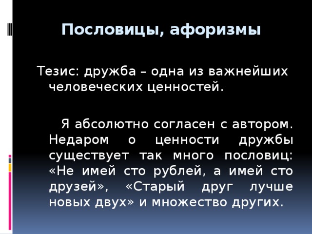 Пословицы, афоризмы   Тезис: дружба – одна из важнейших человеческих ценностей.  Я абсолютно согласен с автором. Недаром о ценности дружбы существует так много пословиц: «Не имей сто рублей, а имей сто друзей», «Старый друг лучше новых двух» и множество других.  