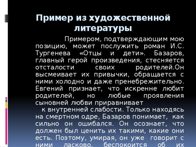 Пример из художественной литературы   Примером, подтверждающим мою позицию, может послужить роман И.С. Тургенева «Отцы и дети». Базаров, главный герой произведения, стесняется отсталости своих родителей.Он высмеивает их привычки, обращается с ними холодно и даже пренебрежительно. Евгений признает, что искренне любит родителей, но любые проявления сыновней любви приравнивает к внутренней слабости. Только находясь на смертном одре, Базаров понимает, как сильно он ошибался. Он осознает, что должен был ценить их такими, какие они есть. Поэтому, умирая, он уже говорит с ними ласково, беспокоится об их будущем.  