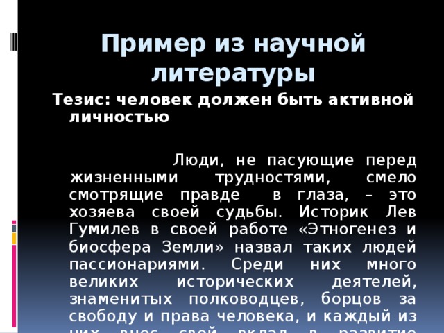 Пример из научной литературы Тезис: человек должен быть активной личностью  Люди, не пасующие перед жизненными трудностями, смело смотрящие правде в глаза, – это хозяева своей судьбы. Историк Лев Гумилев в своей работе «Этногенез и биосфера Земли» назвал таких людей пассионариями. Среди них много великих исторических деятелей, знаменитых полководцев, борцов за свободу и права человека, и каждый из них внес свой вклад в развитие общества.  