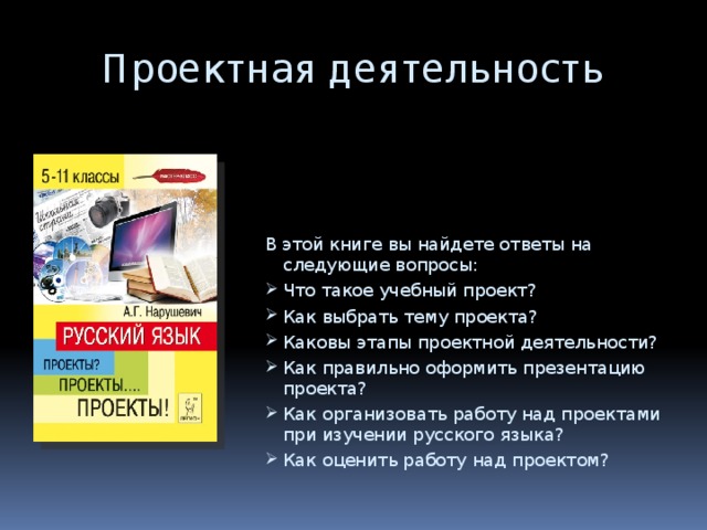 Проектная деятельность В этой книге вы найдете ответы на следующие вопросы: Что такое учебный проект? Как выбрать тему проекта? Каковы этапы проектной деятельности? Как правильно оформить презентацию проекта? Как организовать работу над проектами при изучении русского языка? Как оценить работу над проектом? 