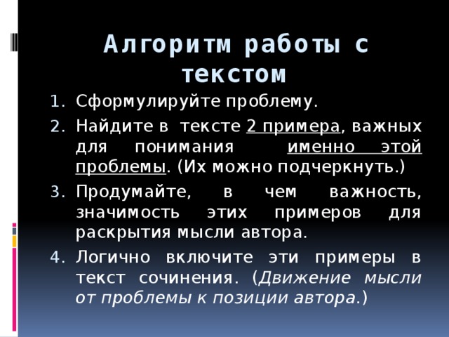 Алгоритм работы с текстом Сформулируйте проблему. Найдите в тексте 2 примера , важных для понимания именно этой проблемы . (Их можно подчеркнуть.) Продумайте, в чем важность, значимость этих примеров для раскрытия мысли автора. Логично включите эти примеры в текст сочинения. ( Движение мысли от проблемы к позиции автора. ) 