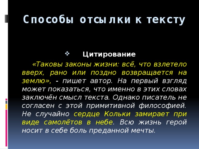 Способы отсылки к тексту  Цитирование  «Таковы законы жизни: всё, что взлетело вверх, рано или поздно возвращается на землю», - пишет автор. На первый взгляд может показаться, что именно в этих словах заключён смысл текста. Однако писатель не согласен с этой примитивной философией. Не случайно сердце Кольки замирает при виде самолётов в небе . Всю жизнь герой носит в себе боль преданной мечты. 