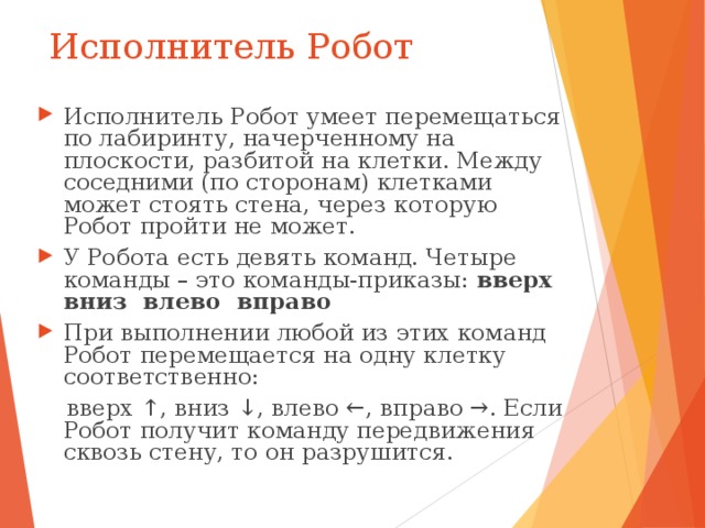 Исполнитель Робот Исполнитель Робот умеет перемещаться по лабиринту, начерченному на плоскости, разбитой на клетки. Между соседними (по сторонам) клетками может стоять стена, через которую Робот пройти не может. У Робота есть девять команд. Четыре команды – это команды-приказы: вверх вниз влево вправо При выполнении любой из этих команд Робот перемещается на одну клетку соответственно:  вверх ↑, вниз ↓, влево ←, вправо →. Если Робот получит команду передвижения сквозь стену, то он разрушится. 