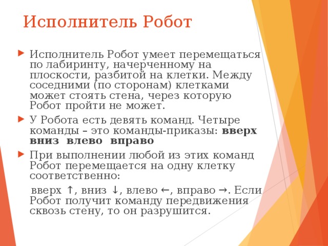 Исполнитель Робот Исполнитель Робот умеет перемещаться по лабиринту, начерченному на плоскости, разбитой на клетки. Между соседними (по сторонам) клетками может стоять стена, через которую Робот пройти не может. У Робота есть девять команд. Четыре команды – это команды-приказы: вверх вниз влево вправо При выполнении любой из этих команд Робот перемещается на одну клетку соответственно:  вверх ↑, вниз ↓, влево ←, вправо →. Если Робот получит команду передвижения сквозь стену, то он разрушится. 