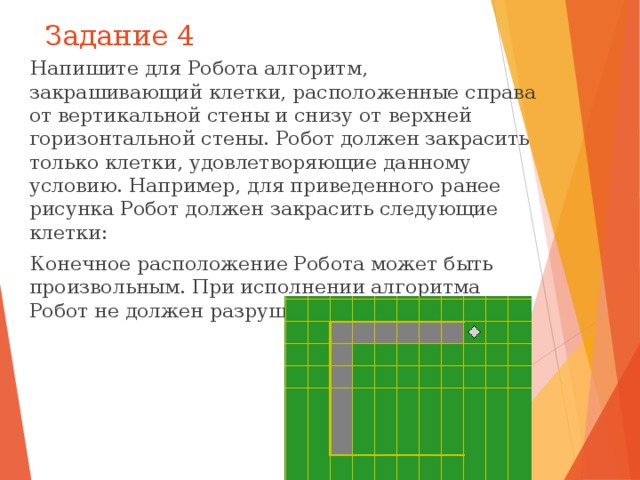 Задание 4 Напишите для Робота алгоритм, закрашивающий клетки, расположенные справа от вертикальной стены и снизу от верхней горизонтальной стены. Робот должен закрасить только клетки, удовлетворяющие данному условию. Например, для приведенного ранее рисунка Робот должен закрасить следующие клетки: Конечное расположение Робота может быть произвольным. При исполнении алгоритма Робот не должен разрушиться. 