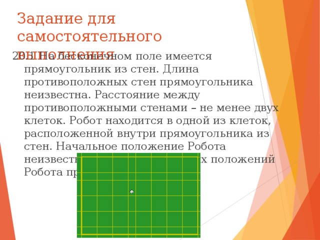 Задание для самостоятельного выполнения 20.1 На бесконечном поле имеется прямоугольник из стен. Длина противоположных стен прямоугольника неизвестна. Расстояние между противоположными стенами – не менее двух клеток. Робот находится в одной из клеток, расположенной внутри прямоугольника из стен. Начальное положение Робота неизвестно. Одно из возможных положений Робота приведено на рисунке: 