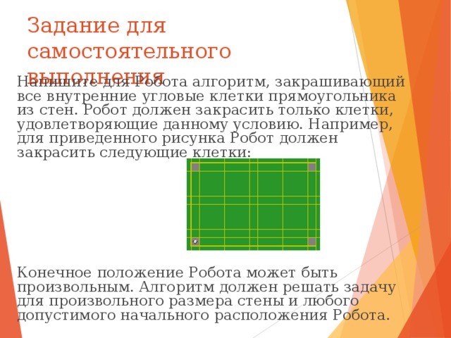 Задание для самостоятельного выполнения Напишите для Робота алгоритм, закрашивающий все внутренние угловые клетки прямоугольника из стен. Робот должен закрасить только клетки, удовлетворяющие данному условию. Например, для приведенного рисунка Робот должен закрасить следующие клетки: Конечное положение Робота может быть произвольным. Алгоритм должен решать задачу для произвольного размера стены и любого допустимого начального расположения Робота. 