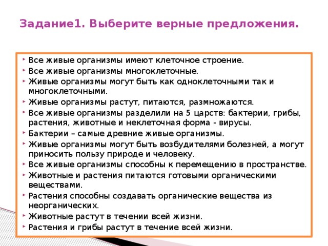 Задание1. Выберите верные предложения.   Все живые организмы имеют клеточное строение. Все живые организмы многоклеточные. Живые организмы могут быть как одноклеточными так и многоклеточными. Живые организмы растут, питаются, размножаются. Все живые организмы разделили на 5 царств: бактерии, грибы, растения, животные и неклеточная форма - вирусы. Бактерии – самые древние живые организмы. Живые организмы могут быть возбудителями болезней, а могут приносить пользу природе и человеку. Все живые организмы способны к перемещению в пространстве. Животные и растения питаются готовыми органическими веществами. Растения способны создавать органические вещества из неорганических. Животные растут в течении всей жизни. Растения и грибы растут в течение всей жизни. 