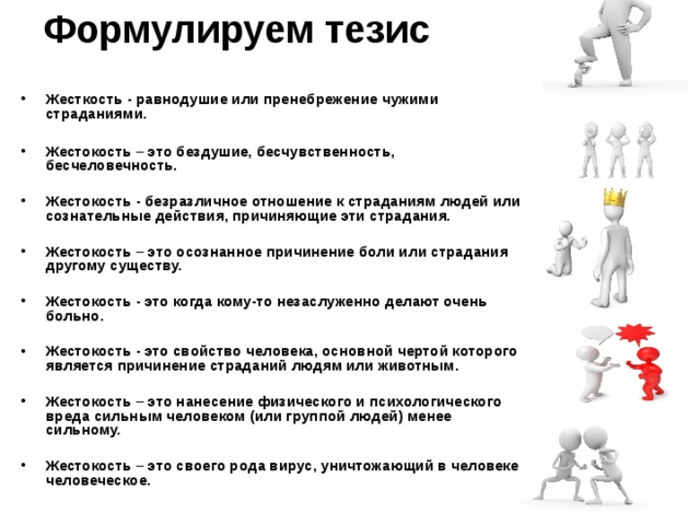 Формулируем тезис   Жесткость - равнодушие или пренебрежение чужими страданиями.  Жестокость – это бездушие, бесчувственность, бесчеловечность.  Жестокость - безразличное отношение к страданиям людей или сознательные действия, причиняющие эти страдания.  Жестокость – это осознанное причинение боли или страдания другому существу.  Жестокость - это когда кому-то незаслуженно делают очень больно.  Жестокость - это свойство человека, основной чертой которого является причинение страданий людям или животным.  Жестокость – это нанесение физического и психологического вреда сильным человеком (или группой людей) менее сильному.