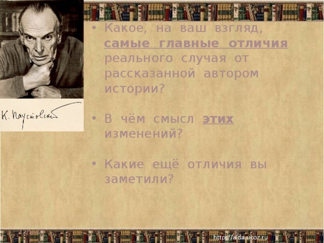 Какое, на ваш взгляд, самые главные отличия реального случая от рассказанной автором истории? В чём смысл этих изменений? Какие ещё отличия вы заметили? Убрал своё присутствие; добавил ленинградскую жизнь Насти; добавил вторую телеграмму – якобы от Насти (сторож Тихон)… Имена ; 3 // 4 года Настя не навещала мать; клён // липа; подарки, которые делает старушка своей соседке Манюше // Нюрке 12/18/17   
