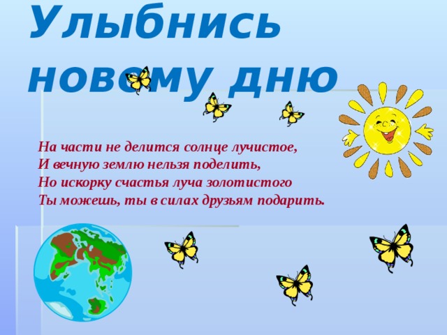 Улыбнись новому дню На части не делится солнце лучистое, И вечную землю нельзя поделить, Но искорку счастья луча золотистого Ты можешь, ты в силах друзьям подарить. 