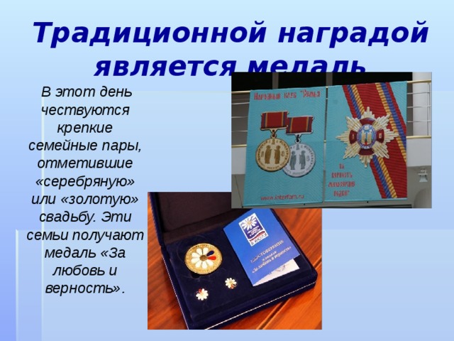 Традиционной наградой является медаль  В этот день чествуются крепкие семейные пары, отметившие «серебряную» или «золотую» свадьбу. Эти семьи получают медаль «За любовь и верность». 