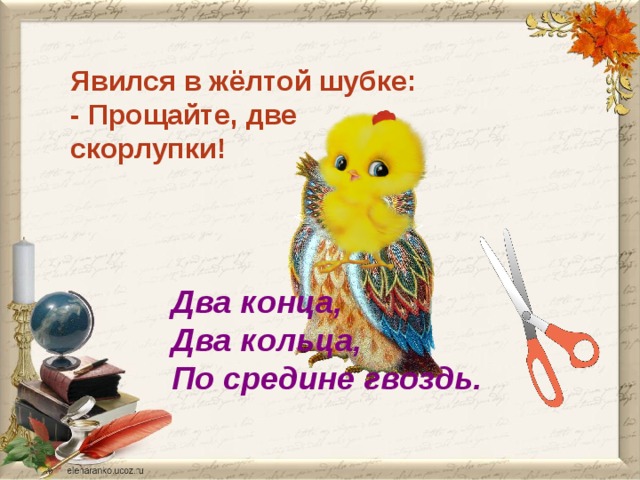 Явился в жёлтой шубке: - Прощайте, две скорлупки! Два конца, Два кольца, По средине гвоздь. 