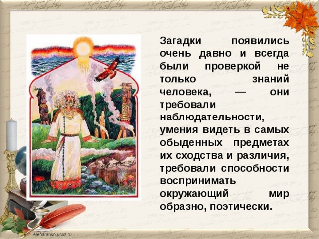Загадки появились очень давно и всегда были проверкой не только знаний человека, — они требовали наблюдательности, умения видеть в самых обыденных предметах их сходства и различия, требовали способности воспринимать окружающий мир образно, поэтически. 