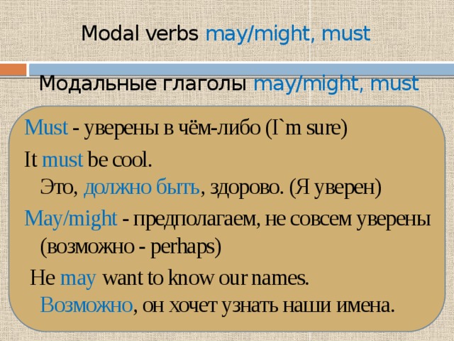 Modal verbs may/might, must   Модальные глаголы may/might, must   Must - уверены в чём-либо (I`m sure) It must be cool.  Это, должно быть , здорово. (Я уверен) May/might - предполагаем, не совсем уверены (возможно - perhaps)  He may want to know our names.  Возможно , он хочет узнать наши имена. 