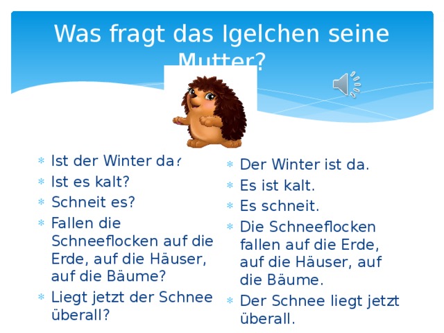 Was fragt das Igelchen seine Mutter? Ist der Winter da? Ist es kalt? Schneit es? Fallen die Schneeflocken auf die Erde, auf die H äuser, auf die Bäume? Liegt jetzt der Schnee überall? Der Winter ist da. Es ist kalt. Es schneit. Die Schneeflocken fallen auf die Erde, auf die H äuser, auf die Bäume. Der Schnee liegt jetzt überall. 