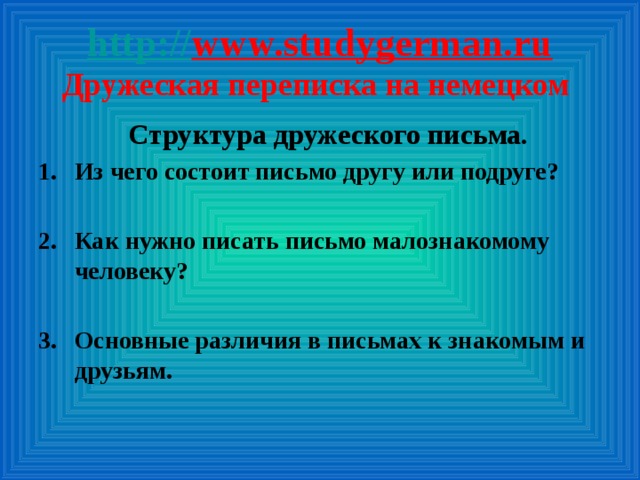 http:// www.studygerman.ru  Дружеская переписка на немецком Структура дружеского письма. Из чего состоит письмо другу или подруге?  Как нужно писать письмо малознакомому человеку?  Основные различия в письмах к знакомым и друзьям.      Примеры  писем.   